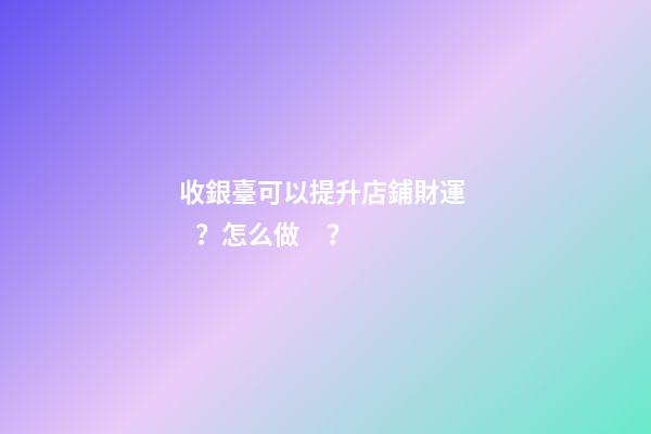 收銀臺可以提升店鋪財運？怎么做？